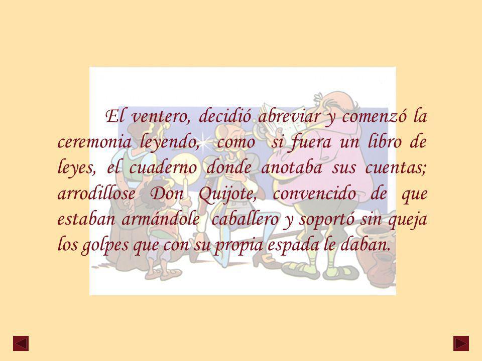 El ventero, decidió abreviar y comenzó la ceremonia leyendo, como si fuera un libro de leyes, el cuaderno donde anotaba sus cuentas; arrodillose Don Quijote, convencido de que estaban armándole caballero y soportó sin queja los golpes que con su propia espada le daban.