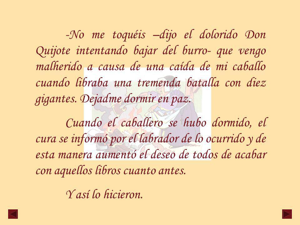 -No me toquéis –dijo el dolorido Don Quijote intentando bajar del burro- que vengo malherido a causa de una caída de mi caballo cuando libraba una tremenda batalla con diez gigantes. Dejadme dormir en paz.