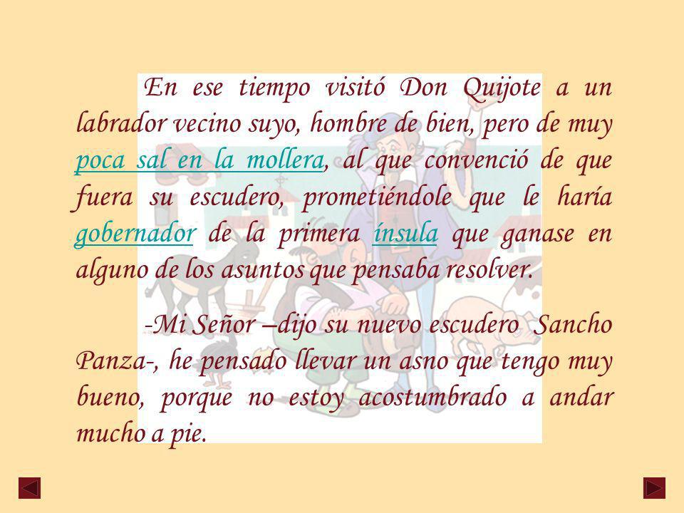 En ese tiempo visitó Don Quijote a un labrador vecino suyo, hombre de bien, pero de muy poca sal en la mollera, al que convenció de que fuera su escudero, prometiéndole que le haría gobernador de la primera ínsula que ganase en alguno de los asuntos que pensaba resolver.