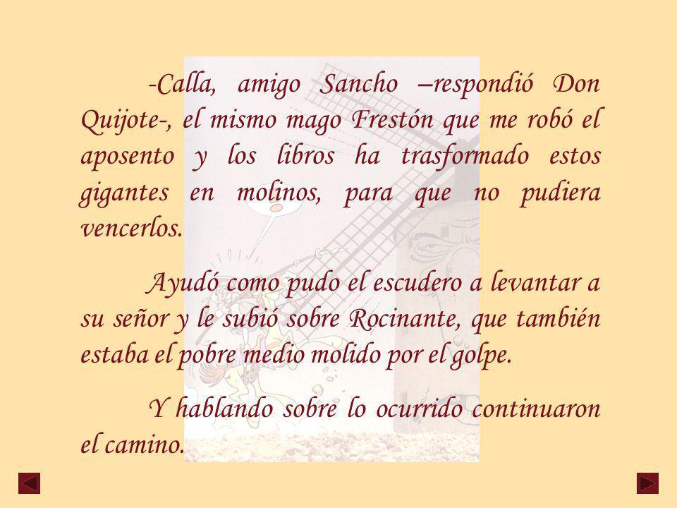 -Calla, amigo Sancho –respondió Don Quijote-, el mismo mago Frestón que me robó el aposento y los libros ha trasformado estos gigantes en molinos, para que no pudiera vencerlos.