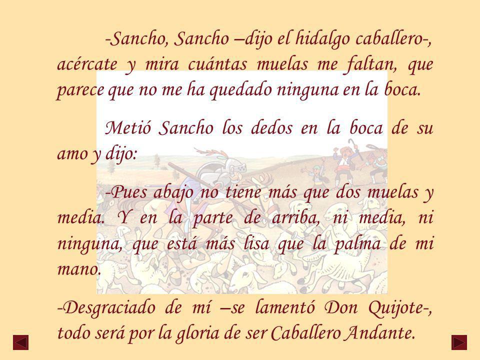 -Sancho, Sancho –dijo el hidalgo caballero-, acércate y mira cuántas muelas me faltan, que parece que no me ha quedado ninguna en la boca.