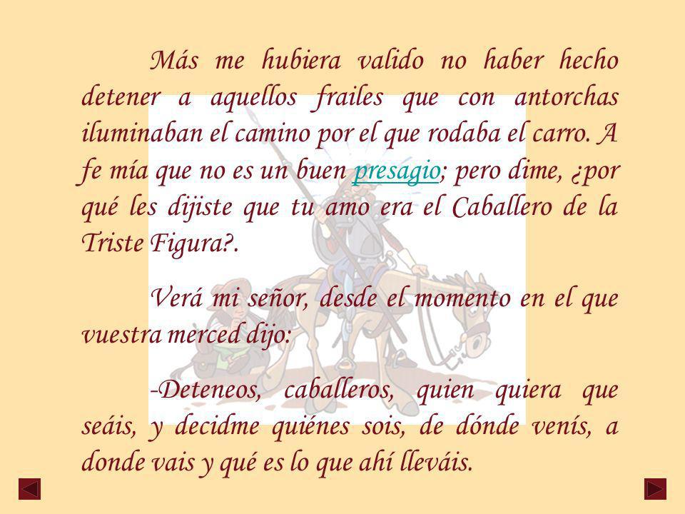 Más me hubiera valido no haber hecho detener a aquellos frailes que con antorchas iluminaban el camino por el que rodaba el carro. A fe mía que no es un buen presagio; pero dime, ¿por qué les dijiste que tu amo era el Caballero de la Triste Figura .