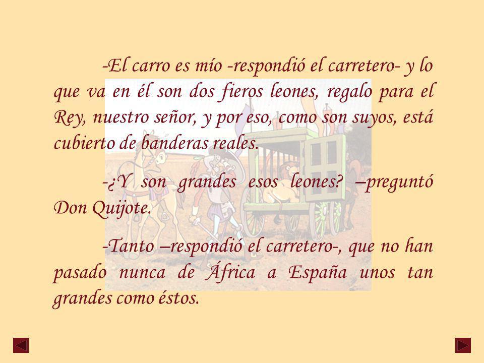 -El carro es mío -respondió el carretero- y lo que va en él son dos fieros leones, regalo para el Rey, nuestro señor, y por eso, como son suyos, está cubierto de banderas reales.