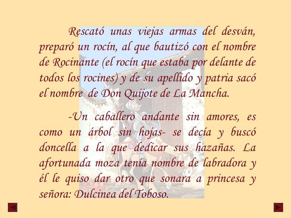 Rescató unas viejas armas del desván, preparó un rocín, al que bautizó con el nombre de Rocinante (el rocín que estaba por delante de todos los rocines) y de su apellido y patria sacó el nombre de Don Quijote de La Mancha.
