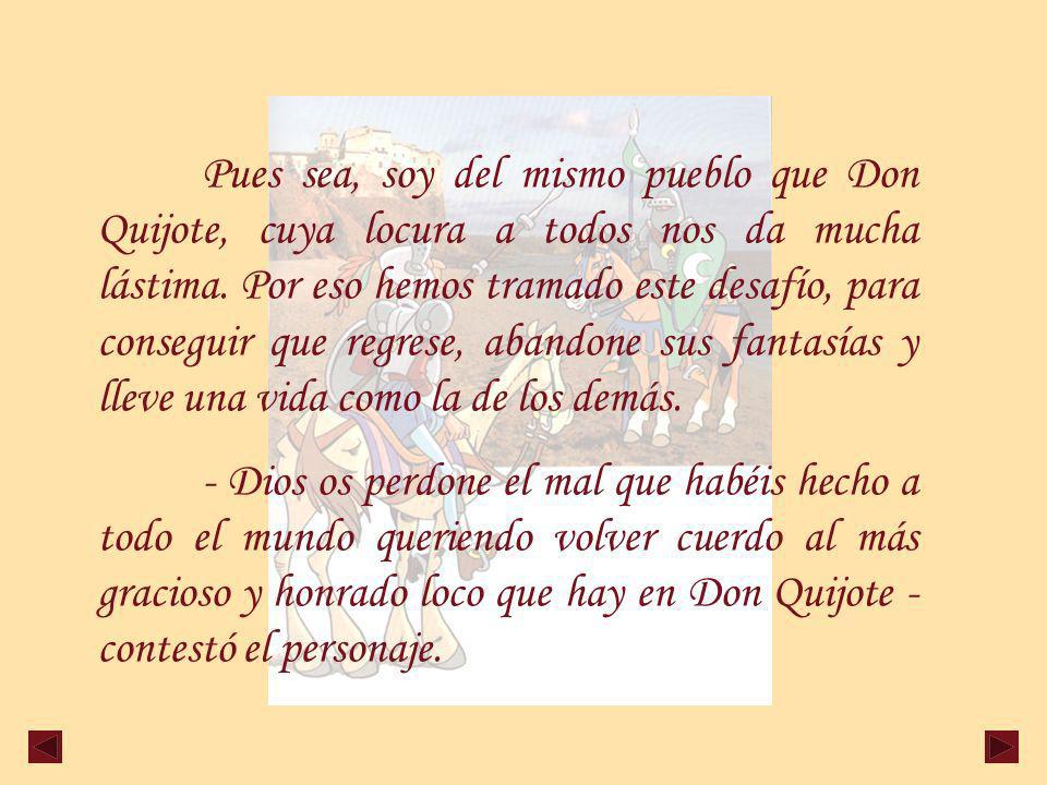 Pues sea, soy del mismo pueblo que Don Quijote, cuya locura a todos nos da mucha lástima. Por eso hemos tramado este desafío, para conseguir que regrese, abandone sus fantasías y lleve una vida como la de los demás.