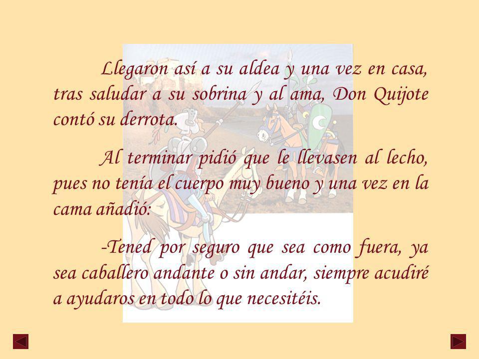 Llegaron así a su aldea y una vez en casa, tras saludar a su sobrina y al ama, Don Quijote contó su derrota.