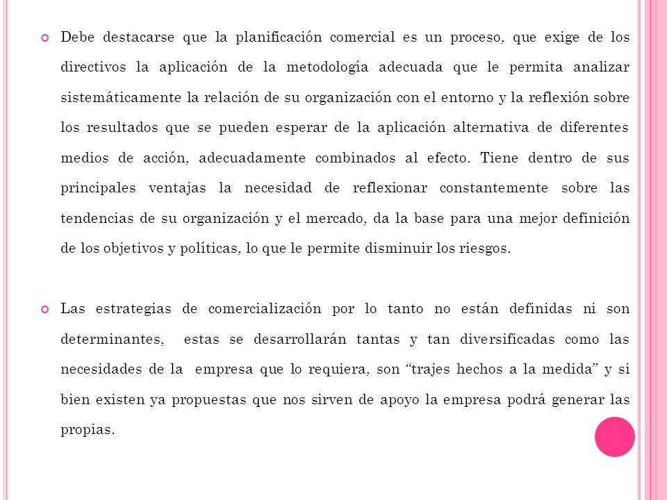 Debe destacarse que la planificación comercial es un proceso, que exige de los directivos la aplicación de la metodología adecuada que le permita analizar sistemáticamente la relación de su organización con el entorno y la reflexión sobre los resultados que se pueden esperar de la aplicación alternativa de diferentes medios de acción, adecuadamente combinados al efecto. Tiene dentro de sus principales ventajas la necesidad de reflexionar constantemente sobre las tendencias de su organización y el mercado, da la base para una mejor definición de los objetivos y políticas, lo que le permite disminuir los riesgos.