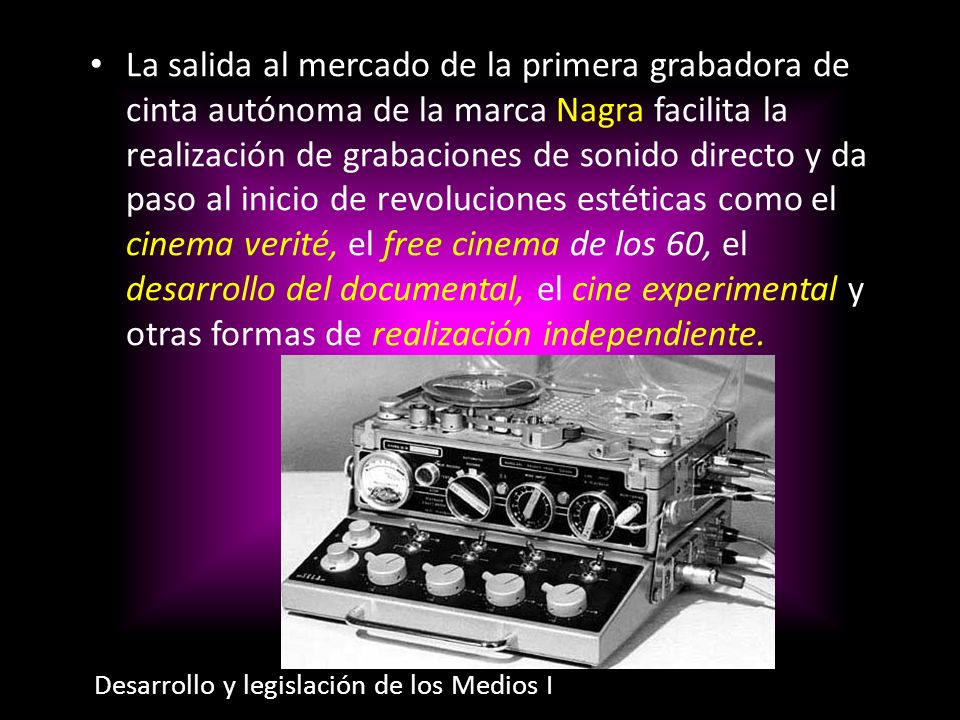 La salida al mercado de la primera grabadora de cinta autónoma de la marca Nagra facilita la realización de grabaciones de sonido directo y da paso al inicio de revoluciones estéticas como el cinema verité, el free cinema de los 60, el desarrollo del documental, el cine experimental y otras formas de realización independiente.