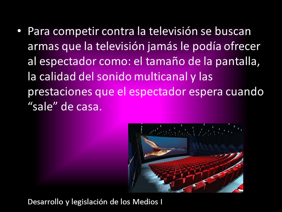 Para competir contra la televisión se buscan armas que la televisión jamás le podía ofrecer al espectador como: el tamaño de la pantalla, la calidad del sonido multicanal y las prestaciones que el espectador espera cuando sale de casa.