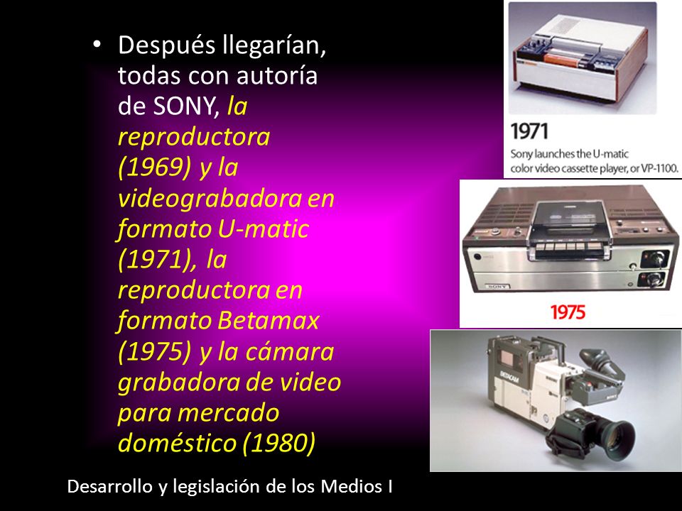 Después llegarían, todas con autoría de SONY, la reproductora (1969) y la videograbadora en formato U-matic (1971), la reproductora en formato Betamax (1975) y la cámara grabadora de video para mercado doméstico (1980)