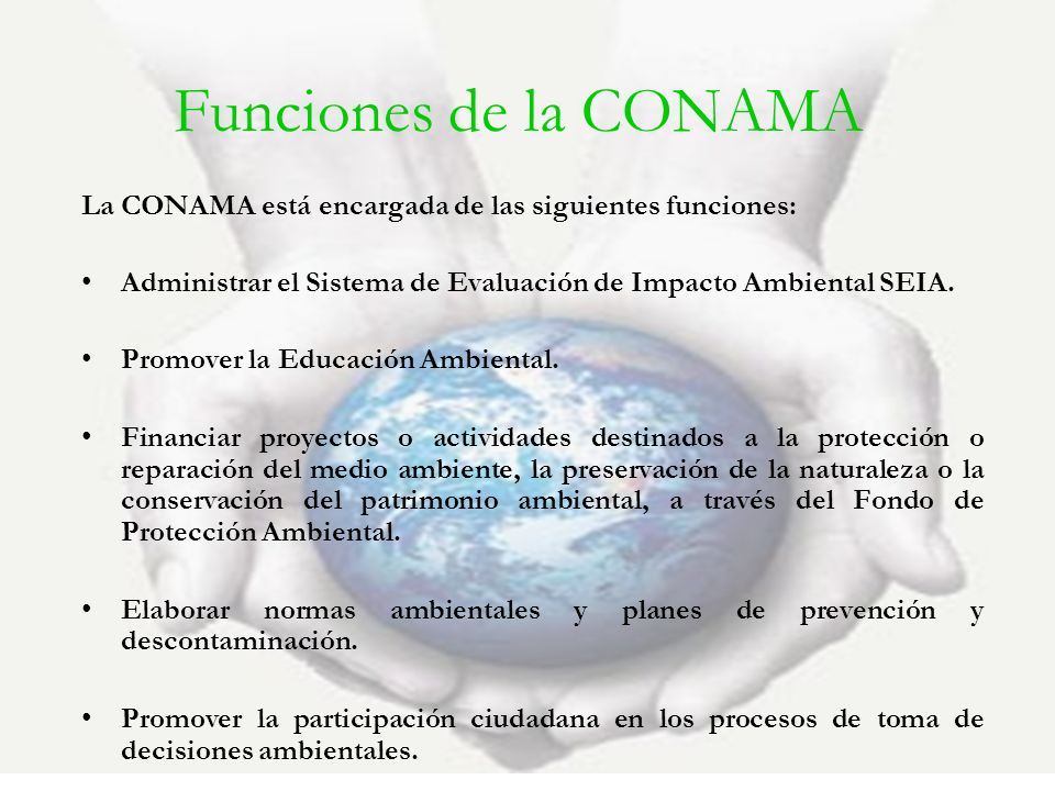 Funciones de la CONAMA La CONAMA está encargada de las siguientes funciones: Administrar el Sistema de Evaluación de Impacto Ambiental SEIA.
