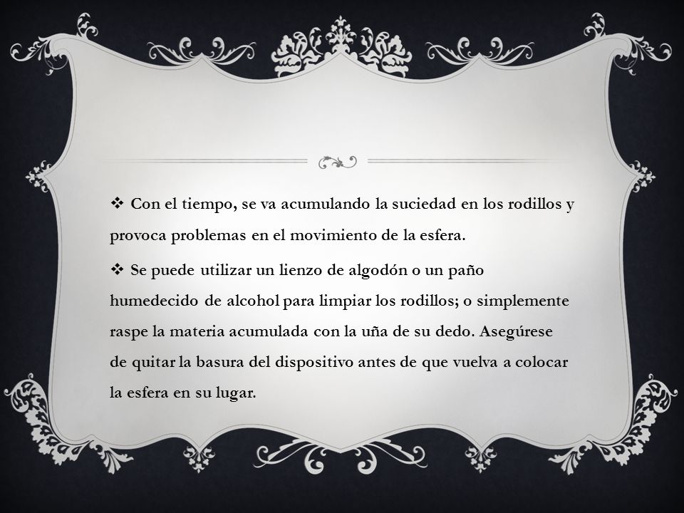 Con el tiempo, se va acumulando la suciedad en los rodillos y provoca problemas en el movimiento de la esfera.