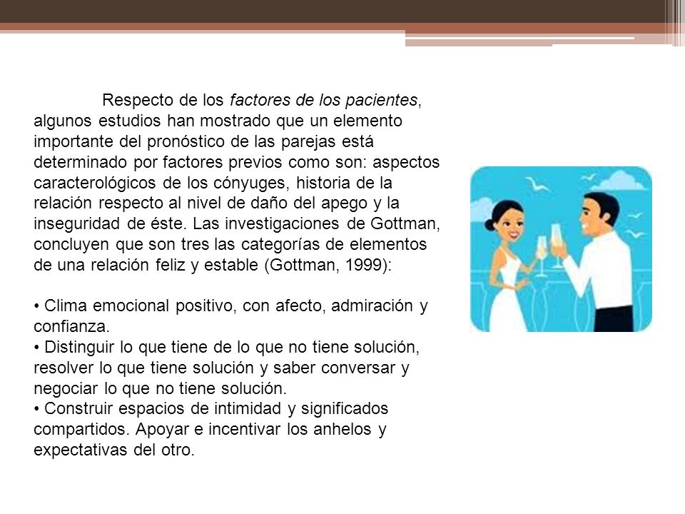 Respecto de los factores de los pacientes, algunos estudios han mostrado que un elemento importante del pronóstico de las parejas está determinado por factores previos como son: aspectos caracterológicos de los cónyuges, historia de la relación respecto al nivel de daño del apego y la inseguridad de éste. Las investigaciones de Gottman, concluyen que son tres las categorías de elementos de una relación feliz y estable (Gottman, 1999):