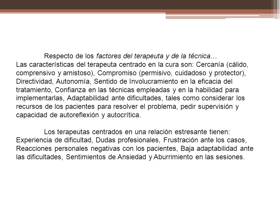 Respecto de los factores del terapeuta y de la técnica… Las características del terapeuta centrado en la cura son: Cercanía (cálido, comprensivo y amistoso), Compromiso (permisivo, cuidadoso y protector), Directividad, Autonomía, Sentido de Involucramiento en la eficacia del tratamiento, Confianza en las técnicas empleadas y en la habilidad para implementarlas, Adaptabilidad ante dificultades, tales como considerar los recursos de los pacientes para resolver el problema, pedir supervisión y capacidad de autoreflexión y autocrítica.
