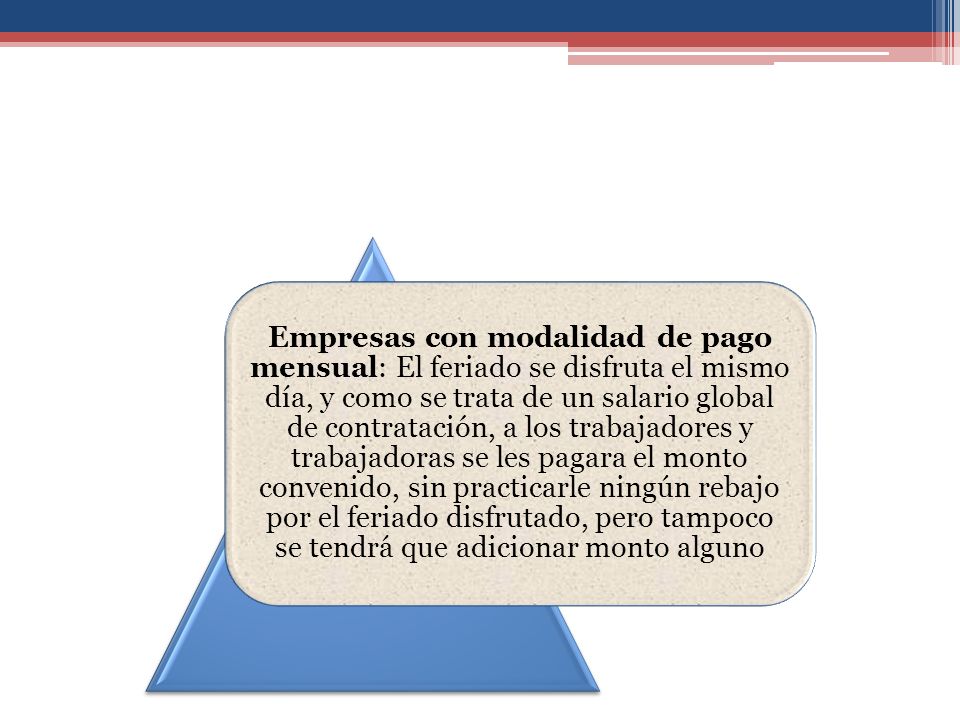 Empresas con modalidad de pago mensual: El feriado se disfruta el mismo día, y como se trata de un salario global de contratación, a los trabajadores y trabajadoras se les pagara el monto convenido, sin practicarle ningún rebajo por el feriado disfrutado, pero tampoco se tendrá que adicionar monto alguno