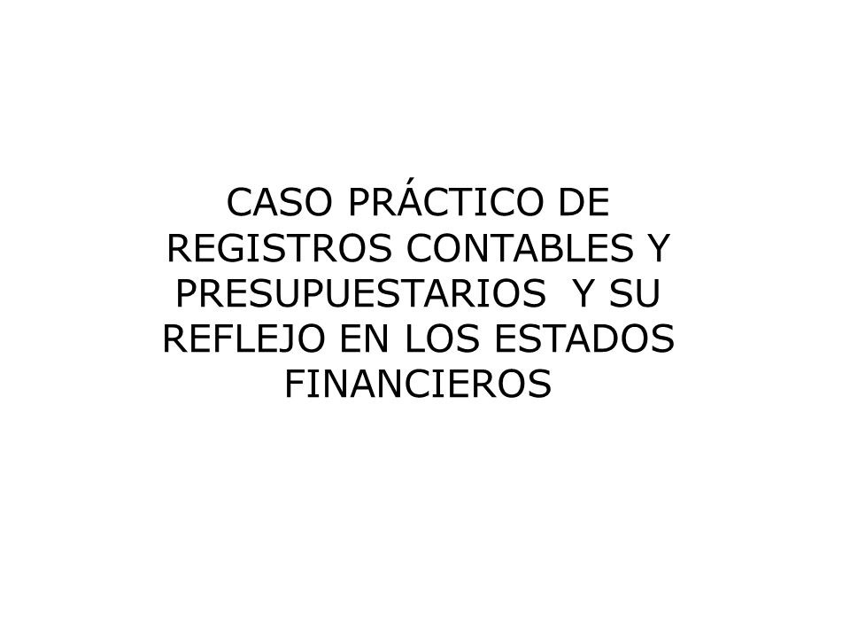CASO PRÁCTICO DE REGISTROS CONTABLES Y PRESUPUESTARIOS Y SU REFLEJO EN LOS ESTADOS FINANCIEROS