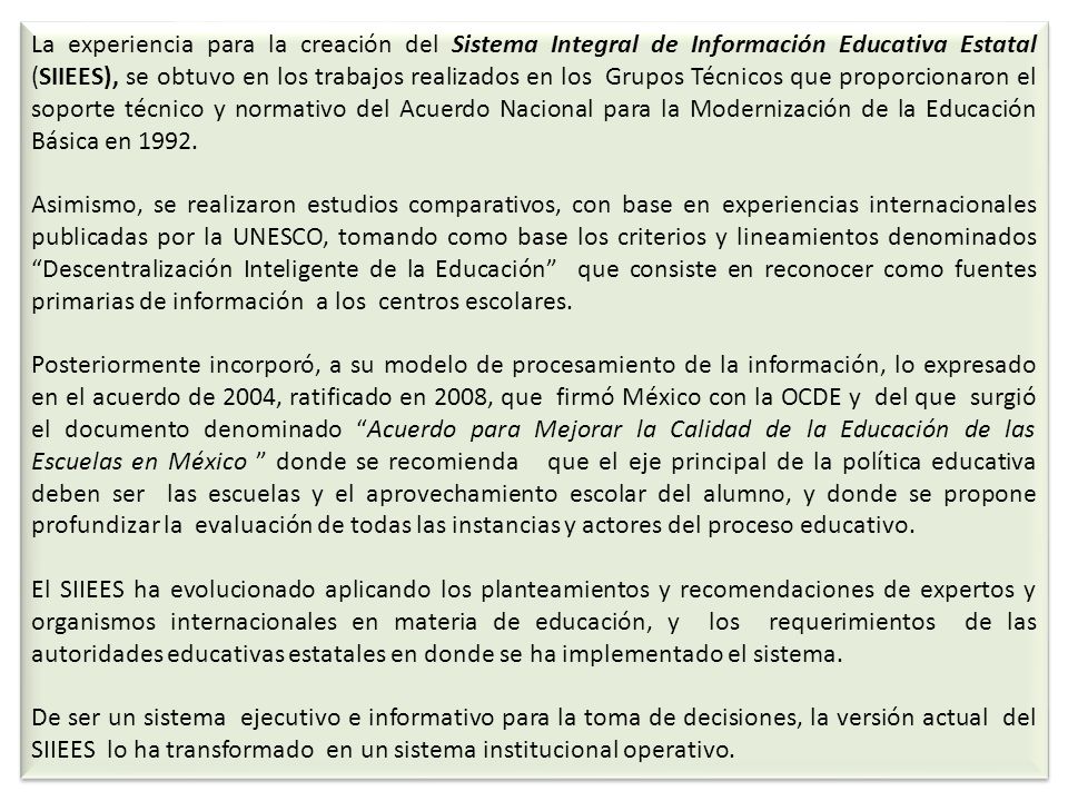 La experiencia para la creación del Sistema Integral de Información Educativa Estatal (SIIEES), se obtuvo en los trabajos realizados en los Grupos Técnicos que proporcionaron el soporte técnico y normativo del Acuerdo Nacional para la Modernización de la Educación Básica en 1992.