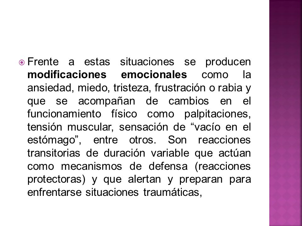 Frente a estas situaciones se producen modificaciones emocionales como la ansiedad, miedo, tristeza, frustración o rabia y que se acompañan de cambios en el funcionamiento físico como palpitaciones, tensión muscular, sensación de vacío en el estómago , entre otros.