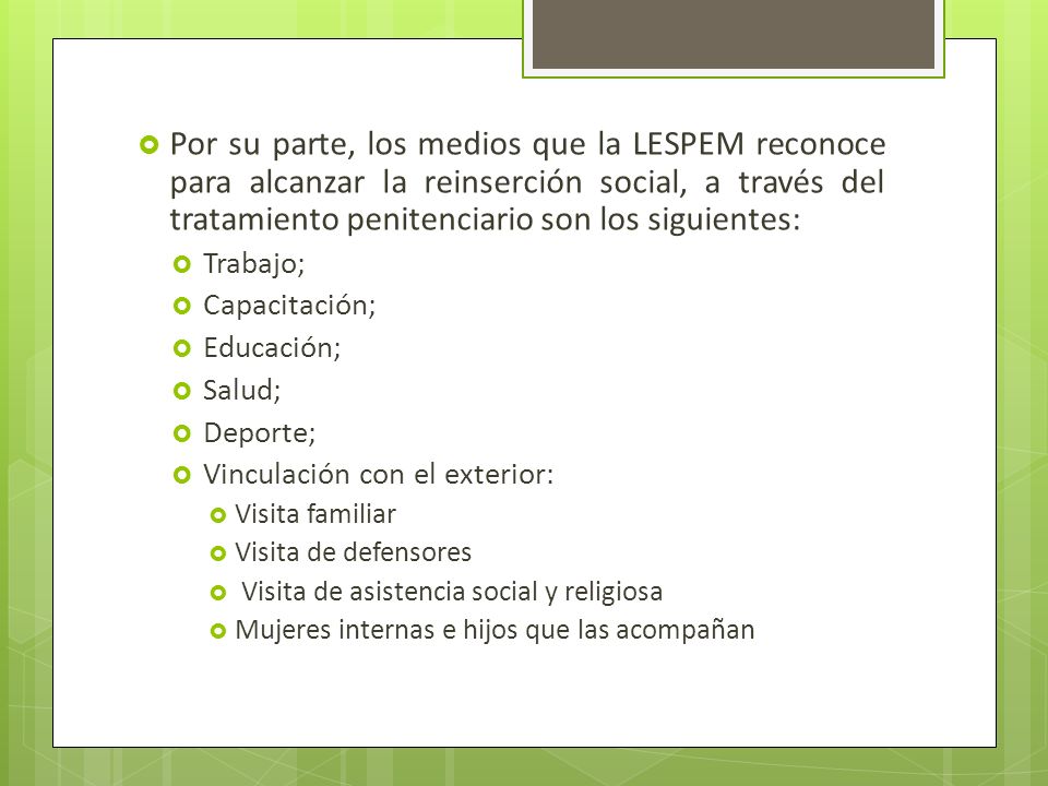 Por su parte, los medios que la LESPEM reconoce para alcanzar la reinserción social, a través del tratamiento penitenciario son los siguientes:
