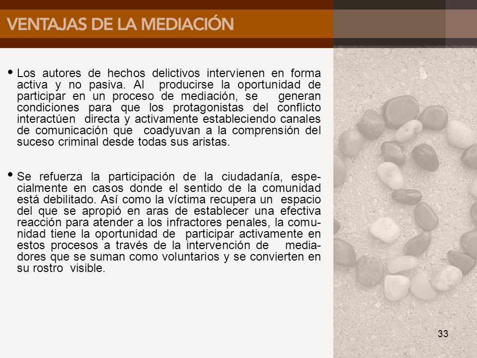 Los autores de hechos delictivos intervienen en forma activa y no pasiva. Al producirse la oportunidad de participar en un proceso de mediación, se generan condiciones para que los protagonistas del conflicto interactúen directa y activamente estableciendo canales de comunicación que coadyuvan a la comprensión del suceso criminal desde todas sus aristas.