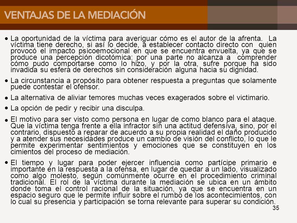 La oportunidad de la víctima para averiguar cómo es el autor de la afrenta. La víctima tiene derecho, si así lo decide, a establecer contacto directo con quien provocó el impacto psicoemocional en que se encuentra envuelta, ya que se produce una percepción dicotómica: por una parte no alcanza a comprender cómo pudo comportarse como lo hizo, y por la otra, sufre porque ha sido invadida su esfera de derechos sin consideración alguna hacia su dignidad.