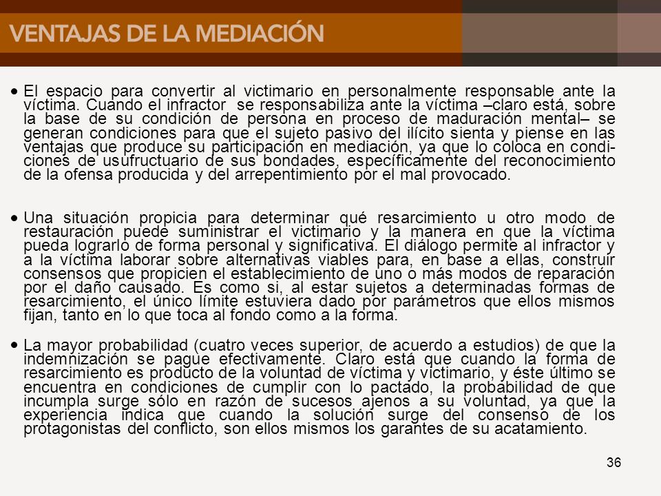 El espacio para convertir al victimario en personalmente responsable ante la víctima. Cuando el infractor se responsabiliza ante la víctima –claro está, sobre la base de su condición de persona en proceso de maduración mental– se generan condiciones para que el sujeto pasivo del ilícito sienta y piense en las ventajas que produce su participación en mediación, ya que lo coloca en condi-ciones de usufructuario de sus bondades, específicamente del reconocimiento de la ofensa producida y del arrepentimiento por el mal provocado.