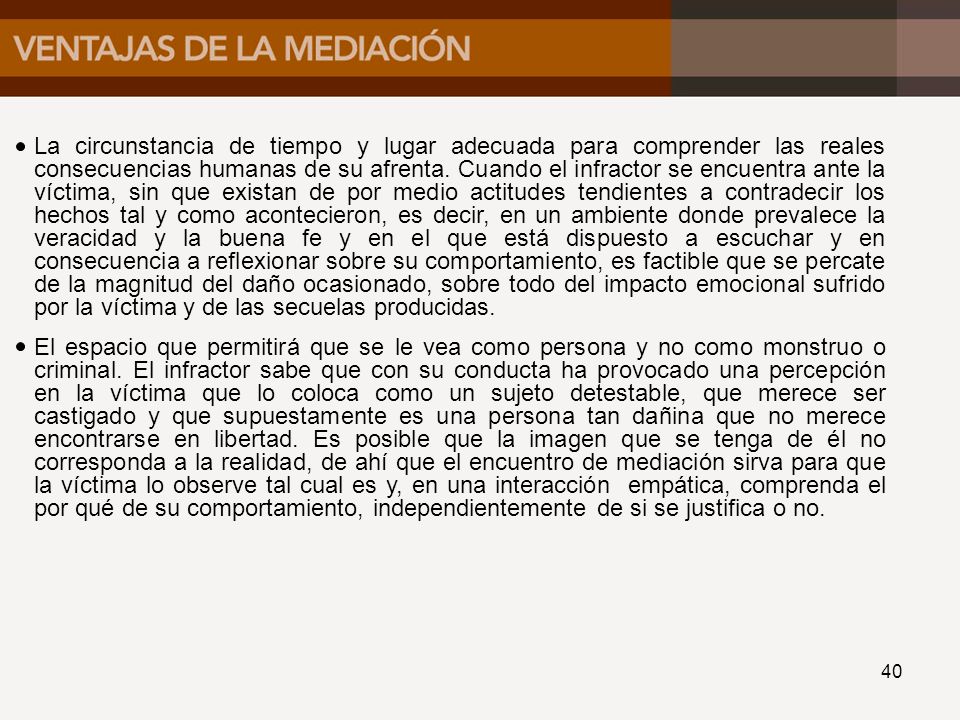 La circunstancia de tiempo y lugar adecuada para comprender las reales consecuencias humanas de su afrenta. Cuando el infractor se encuentra ante la víctima, sin que existan de por medio actitudes tendientes a contradecir los hechos tal y como acontecieron, es decir, en un ambiente donde prevalece la veracidad y la buena fe y en el que está dispuesto a escuchar y en consecuencia a reflexionar sobre su comportamiento, es factible que se percate de la magnitud del daño ocasionado, sobre todo del impacto emocional sufrido por la víctima y de las secuelas producidas.