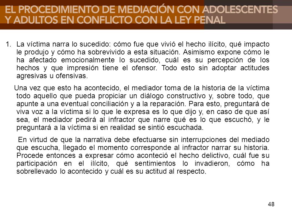 La víctima narra lo sucedido: cómo fue que vivió el hecho ilícito, qué impacto le produjo y cómo ha sobrevivido a esta situación. Asimismo expone cómo le ha afectado emocionalmente lo sucedido, cuál es su percepción de los hechos y que impresión tiene el ofensor. Todo esto sin adoptar actitudes agresivas u ofensivas.