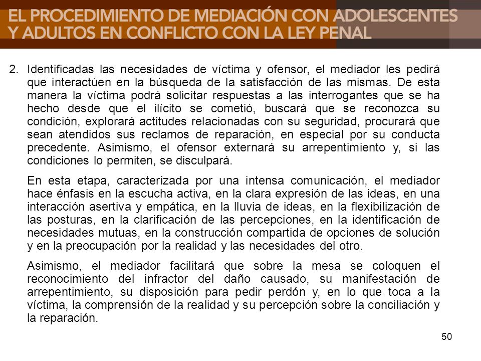 Identificadas las necesidades de víctima y ofensor, el mediador les pedirá que interactúen en la búsqueda de la satisfacción de las mismas. De esta manera la víctima podrá solicitar respuestas a las interrogantes que se ha hecho desde que el ilícito se cometió, buscará que se reconozca su condición, explorará actitudes relacionadas con su seguridad, procurará que sean atendidos sus reclamos de reparación, en especial por su conducta precedente. Asimismo, el ofensor externará su arrepentimiento y, si las condiciones lo permiten, se disculpará.