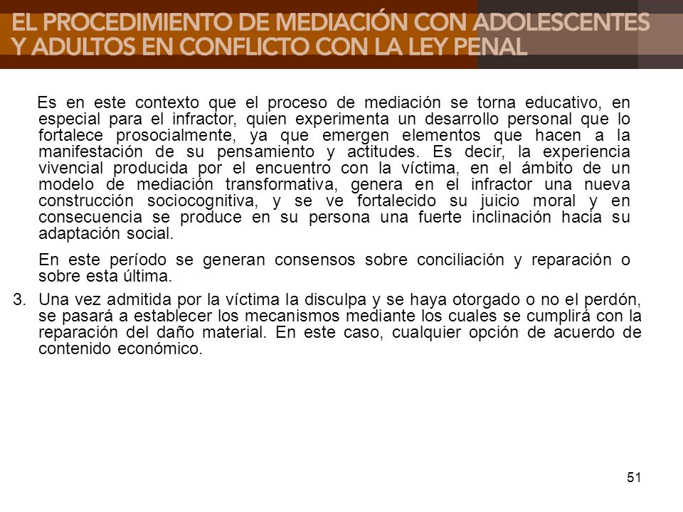 Es en este contexto que el proceso de mediación se torna educativo, en especial para el infractor, quien experimenta un desarrollo personal que lo fortalece prosocialmente, ya que emergen elementos que hacen a la manifestación de su pensamiento y actitudes. Es decir, la experiencia vivencial producida por el encuentro con la víctima, en el ámbito de un modelo de mediación transformativa, genera en el infractor una nueva construcción sociocognitiva, y se ve fortalecido su juicio moral y en consecuencia se produce en su persona una fuerte inclinación hacia su adaptación social.