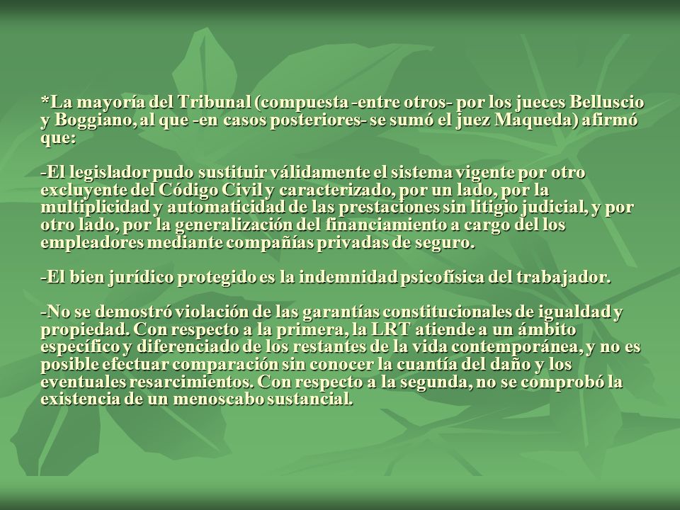 *La mayoría del Tribunal (compuesta -entre otros- por los jueces Belluscio y Boggiano, al que -en casos posteriores- se sumó el juez Maqueda) afirmó que: -El legislador pudo sustituir válidamente el sistema vigente por otro excluyente del Código Civil y caracterizado, por un lado, por la multiplicidad y automaticidad de las prestaciones sin litigio judicial, y por otro lado, por la generalización del financiamiento a cargo del los empleadores mediante compañías privadas de seguro.