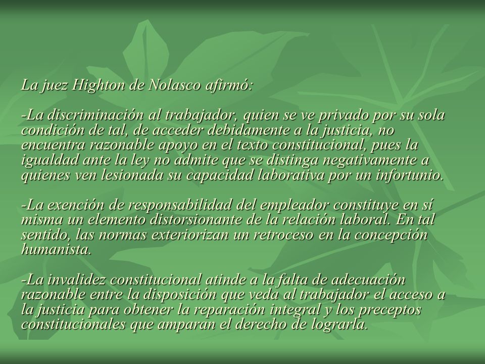 La juez Highton de Nolasco afirmó: -La discriminación al trabajador, quien se ve privado por su sola condición de tal, de acceder debidamente a la justicia, no encuentra razonable apoyo en el texto constitucional, pues la igualdad ante la ley no admite que se distinga negativamente a quienes ven lesionada su capacidad laborativa por un infortunio.