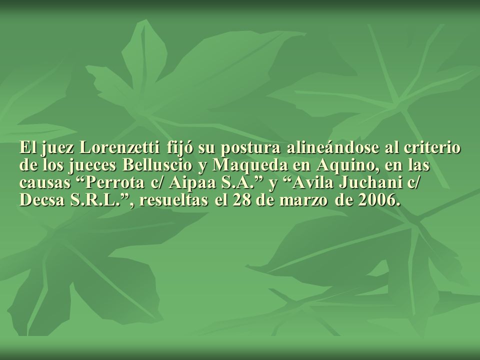El juez Lorenzetti fijó su postura alineándose al criterio de los jueces Belluscio y Maqueda en Aquino, en las causas Perrota c/ Aipaa S.A. y Avila Juchani c/ Decsa S.R.L. , resueltas el 28 de marzo de 2006.