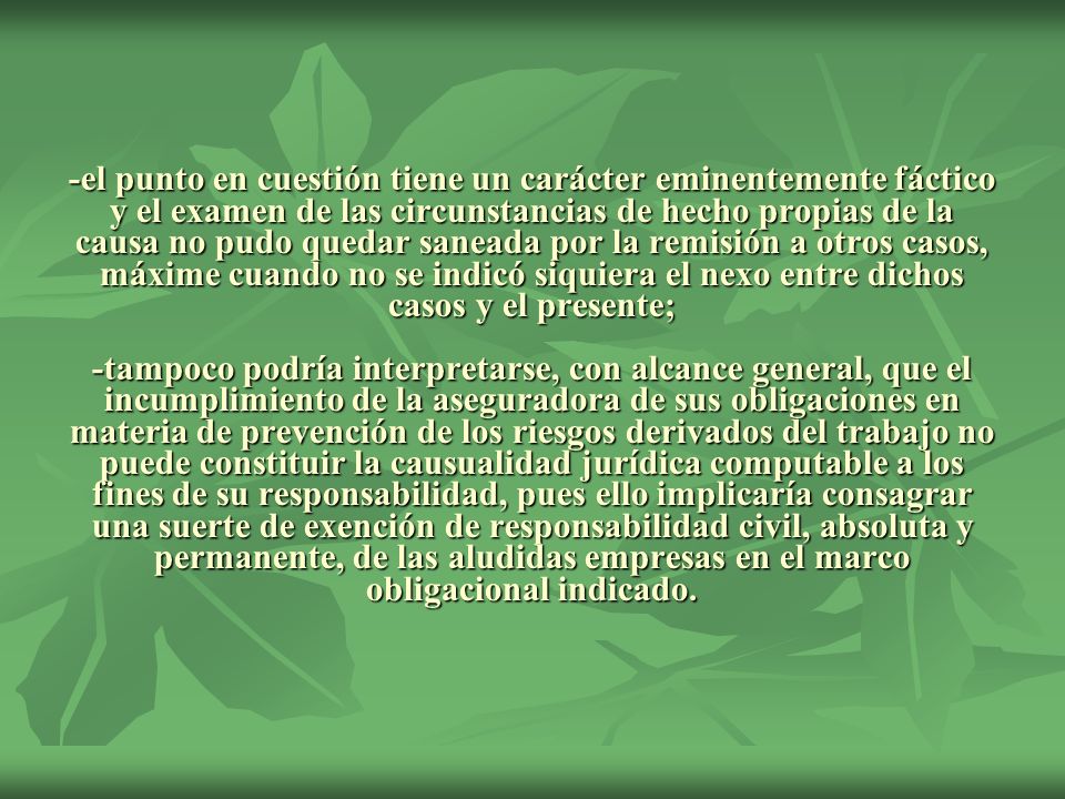 -el punto en cuestión tiene un carácter eminentemente fáctico y el examen de las circunstancias de hecho propias de la causa no pudo quedar saneada por la remisión a otros casos, máxime cuando no se indicó siquiera el nexo entre dichos casos y el presente; -tampoco podría interpretarse, con alcance general, que el incumplimiento de la aseguradora de sus obligaciones en materia de prevención de los riesgos derivados del trabajo no puede constituir la causualidad jurídica computable a los fines de su responsabilidad, pues ello implicaría consagrar una suerte de exención de responsabilidad civil, absoluta y permanente, de las aludidas empresas en el marco obligacional indicado.
