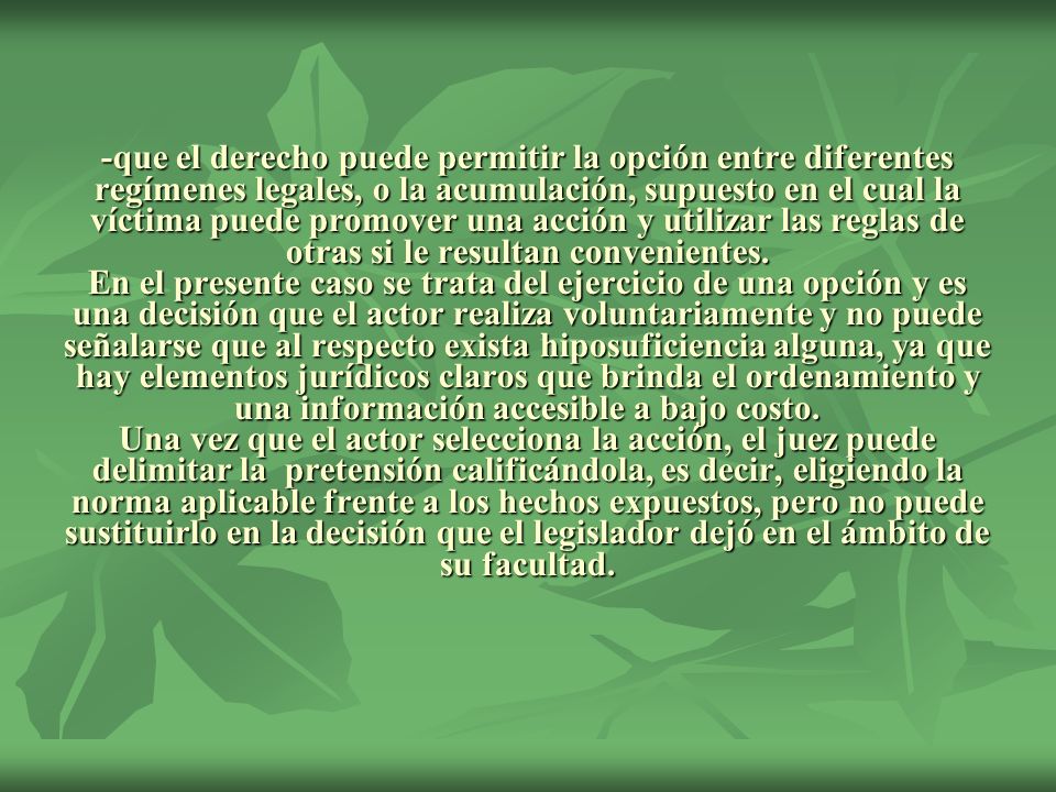 -que el derecho puede permitir la opción entre diferentes regímenes legales, o la acumulación, supuesto en el cual la víctima puede promover una acción y utilizar las reglas de otras si le resultan convenientes.