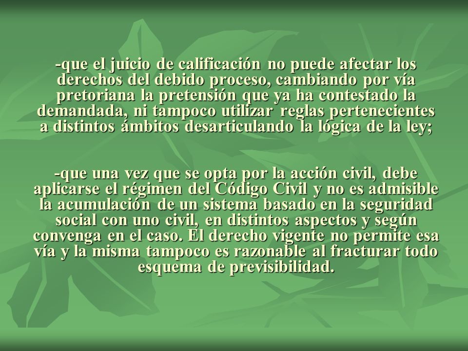 -que el juicio de calificación no puede afectar los derechos del debido proceso, cambiando por vía pretoriana la pretensión que ya ha contestado la demandada, ni tampoco utilizar reglas pertenecientes a distintos ámbitos desarticulando la lógica de la ley; -que una vez que se opta por la acción civil, debe aplicarse el régimen del Código Civil y no es admisible la acumulación de un sistema basado en la seguridad social con uno civil, en distintos aspectos y según convenga en el caso.
