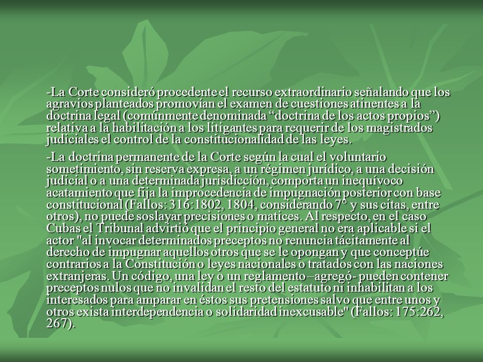 -La Corte consideró procedente el recurso extraordinario señalando que los agravios planteados promovían el examen de cuestiones atinentes a la doctrina legal (comúnmente denominada doctrina de los actos propios ) relativa a la habilitación a los litigantes para requerir de los magistrados judiciales el control de la constitucionalidad de las leyes.