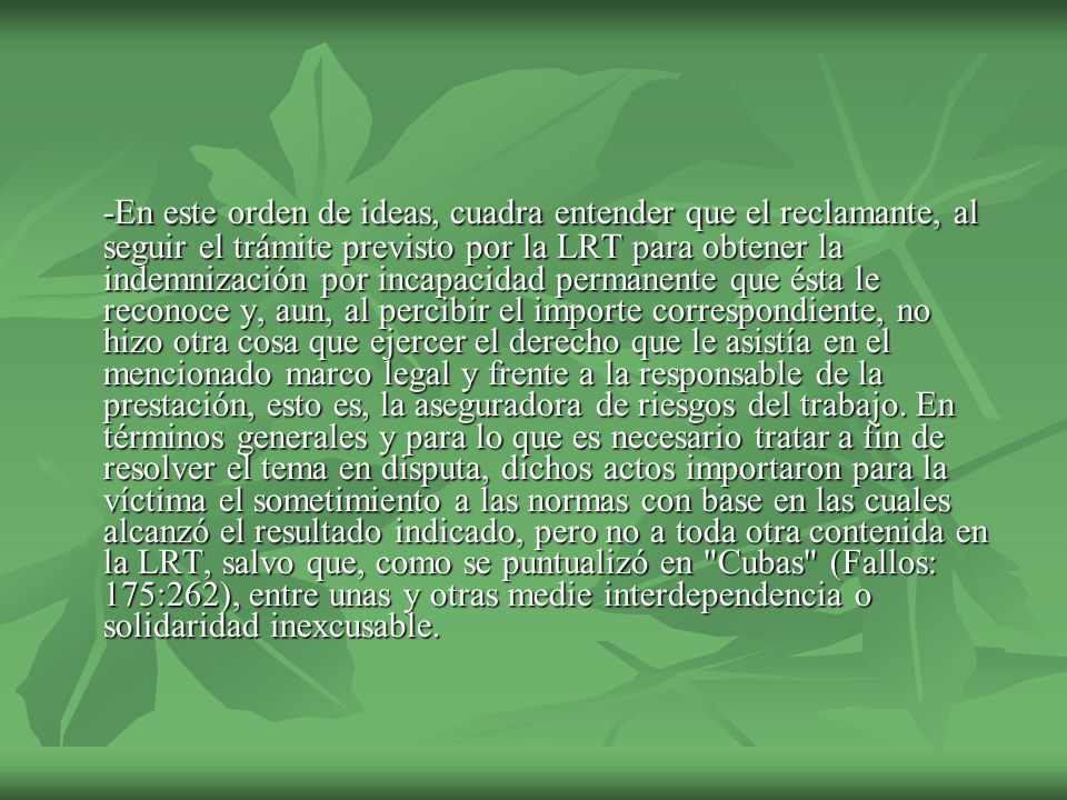 -En este orden de ideas, cuadra entender que el reclamante, al seguir el trámite previsto por la LRT para obtener la indemnización por incapacidad permanente que ésta le reconoce y, aun, al percibir el importe correspondiente, no hizo otra cosa que ejercer el derecho que le asistía en el mencionado marco legal y frente a la responsable de la prestación, esto es, la aseguradora de riesgos del trabajo.