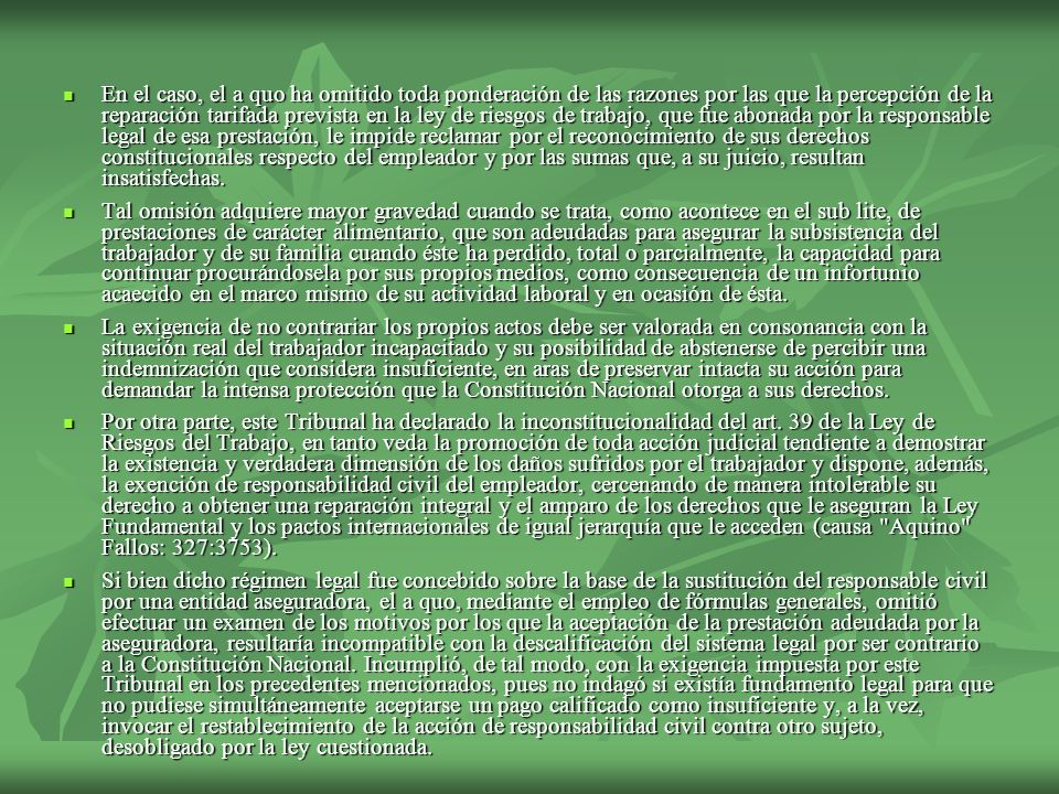 En el caso, el a quo ha omitido toda ponderación de las razones por las que la percepción de la reparación tarifada prevista en la ley de riesgos de trabajo, que fue abonada por la responsable legal de esa prestación, le impide reclamar por el reconocimiento de sus derechos constitucionales respecto del empleador y por las sumas que, a su juicio, resultan insatisfechas.