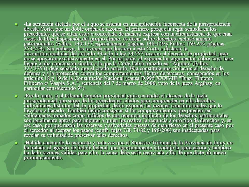 -La sentencia dictada por el a quo se asienta en una aplicación incorrecta de la jurisprudencia de esta Corte, por un doble orden de razones. El primero porque la regla sentada en los precedentes que se citan estuvo conectada de manera expresa con la circunstancia de que eran casos de libre disposición del propio dinero, es decir, sobre derechos exclusivamente patrimoniales (Fallos: 149:137, especialmente páginas y Fallos: 169:245, páginas ). Sin embargo, las razones que llevaron a esta Corte a declarar la inconstitucionalidad del artículo 39.a de la ley tocaron el derecho de propiedad, pero no se apoyaron exclusivamente en él. Por mi parte, al exponer los argumentos sobre cuya base llegué a una conclusión similar a la que la Corte había tomado en Aquino (Fallos: 327:3753), dejé señalado que el citado artículo 39.a constituía una violación al derecho de defensa y a la protección contra los comportamientos ilícitos de terceros, consagrados en los artículos 18 y 19 de la Constitución Nacional (causa D.995 XXXVIII Diaz, Timoteo Filiberto c/ Vaspia S.A. , sentencia del 7 de marzo de 2006, voto de la jueza Argibay, en particular considerando 9°).