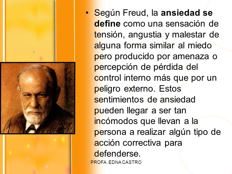 Según Freud, la ansiedad se define como una sensación de tensión, angustia y malestar de alguna forma similar al miedo pero producido por amenaza o percepción de pérdida del control interno más que por un peligro externo. Estos sentimientos de ansiedad pueden llegar a ser tan incómodos que llevan a la persona a realizar algún tipo de acción correctiva para defenderse.