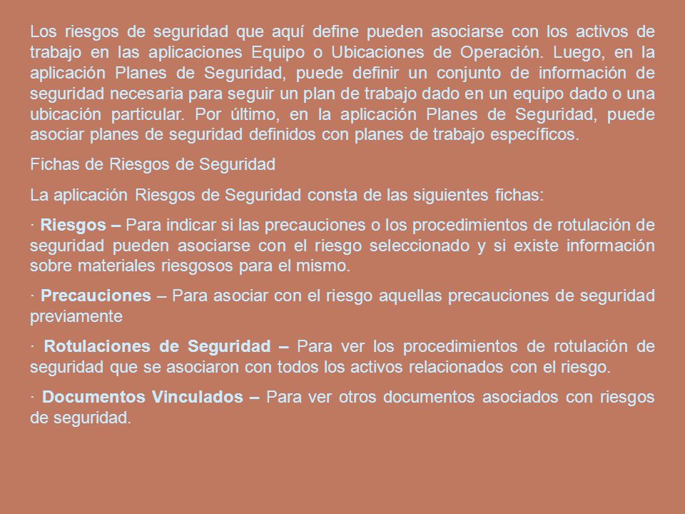Los riesgos de seguridad que aquí define pueden asociarse con los activos de trabajo en las aplicaciones Equipo o Ubicaciones de Operación. Luego, en la aplicación Planes de Seguridad, puede definir un conjunto de información de seguridad necesaria para seguir un plan de trabajo dado en un equipo dado o una ubicación particular. Por último, en la aplicación Planes de Seguridad, puede asociar planes de seguridad definidos con planes de trabajo específicos.