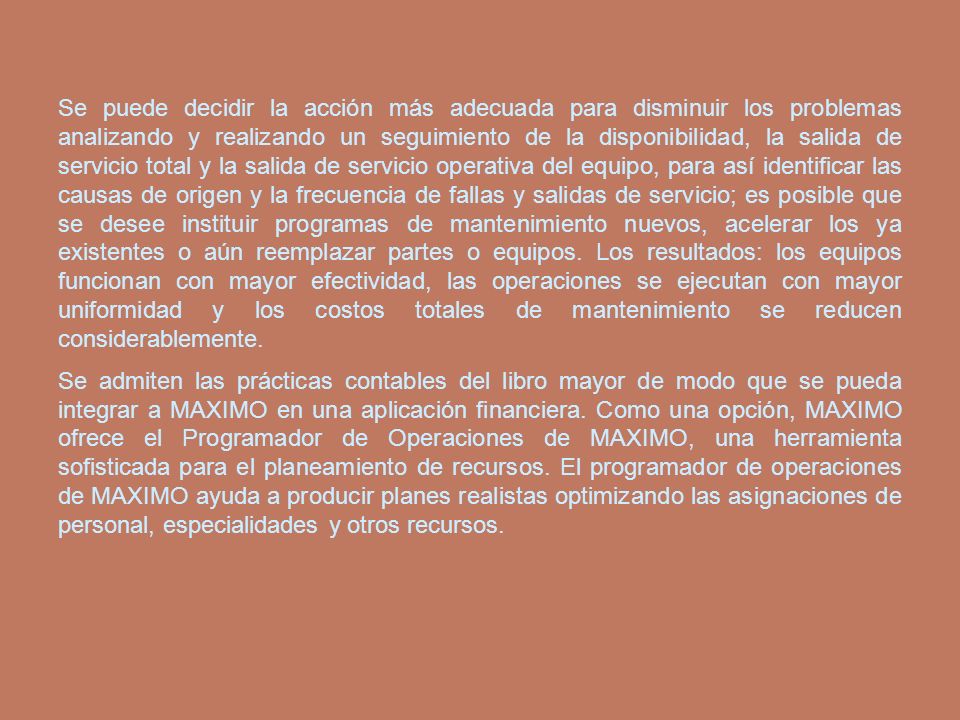 Se puede decidir la acción más adecuada para disminuir los problemas analizando y realizando un seguimiento de la disponibilidad, la salida de servicio total y la salida de servicio operativa del equipo, para así identificar las causas de origen y la frecuencia de fallas y salidas de servicio; es posible que se desee instituir programas de mantenimiento nuevos, acelerar los ya existentes o aún reemplazar partes o equipos. Los resultados: los equipos funcionan con mayor efectividad, las operaciones se ejecutan con mayor uniformidad y los costos totales de mantenimiento se reducen considerablemente.