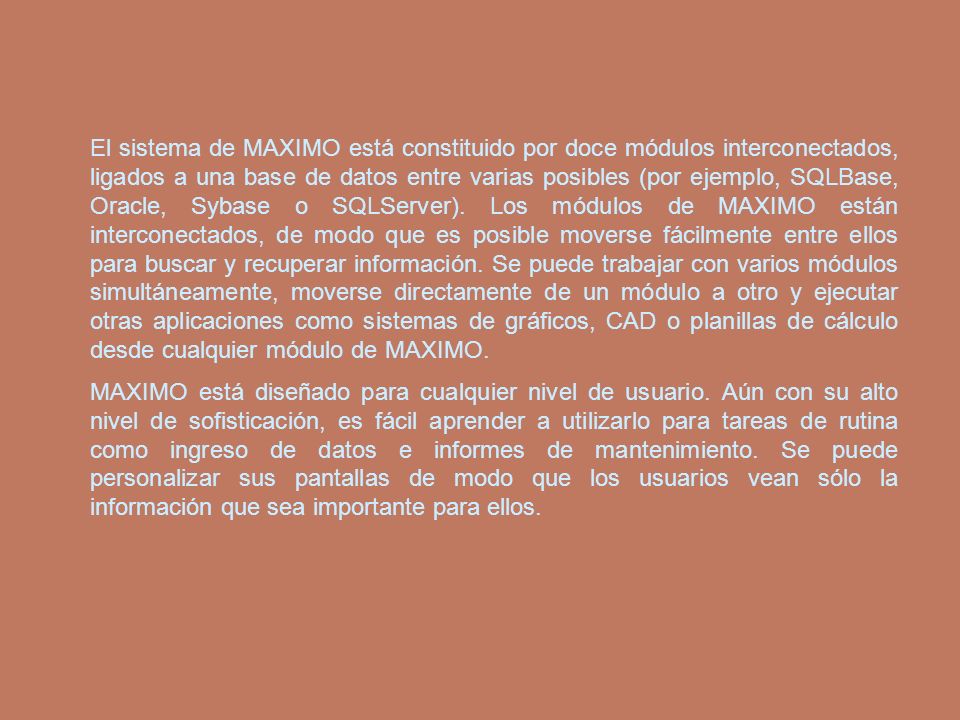 El sistema de MAXIMO está constituido por doce módulos interconectados, ligados a una base de datos entre varias posibles (por ejemplo, SQLBase, Oracle, Sybase o SQLServer). Los módulos de MAXIMO están interconectados, de modo que es posible moverse fácilmente entre ellos para buscar y recuperar información. Se puede trabajar con varios módulos simultáneamente, moverse directamente de un módulo a otro y ejecutar otras aplicaciones como sistemas de gráficos, CAD o planillas de cálculo desde cualquier módulo de MAXIMO.