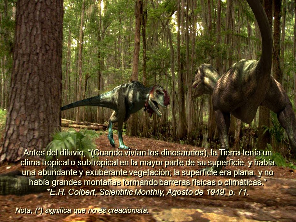 Antes del diluvio, (Cuando vivían los dinosaurios), la Tierra tenía un clima tropical o subtropical en la mayor parte de su superficie, y había una abundante y exuberante vegetación; la superficie era plana, y no había grandes montañas formando barreras físicas o climáticas. *E.H. Colbert, Scientific Monthly, Agosto de 1949, p. 71.