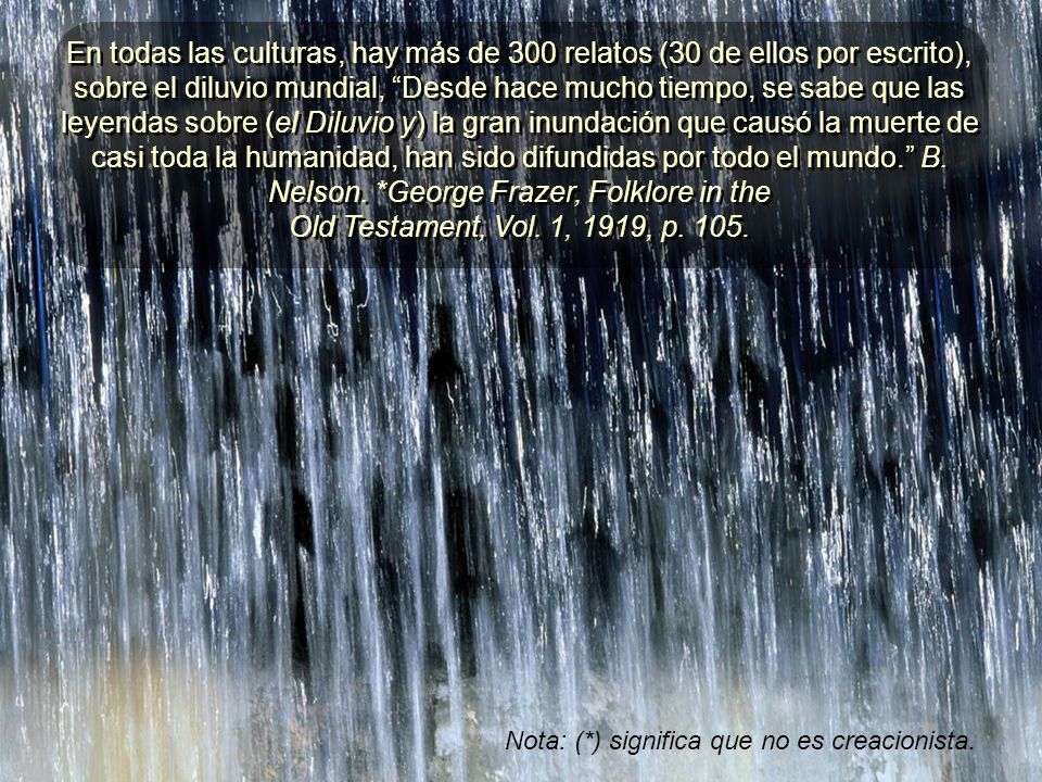 En todas las culturas, hay más de 300 relatos (30 de ellos por escrito), sobre el diluvio mundial, Desde hace mucho tiempo, se sabe que las leyendas sobre (el Diluvio y) la gran inundación que causó la muerte de casi toda la humanidad, han sido difundidas por todo el mundo. B. Nelson. *George Frazer, Folklore in the Old Testament, Vol. 1, 1919, p. 105.