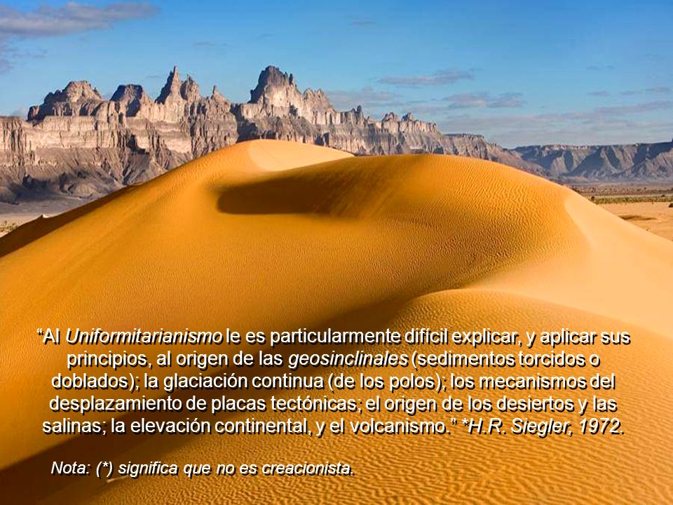 Al Uniformitarianismo le es particularmente difícil explicar, y aplicar sus principios, al origen de las geosinclinales (sedimentos torcidos o doblados); la glaciación continua (de los polos); los mecanismos del desplazamiento de placas tectónicas; el origen de los desiertos y las salinas; la elevación continental, y el volcanismo. *H.R. Siegler, 1972.