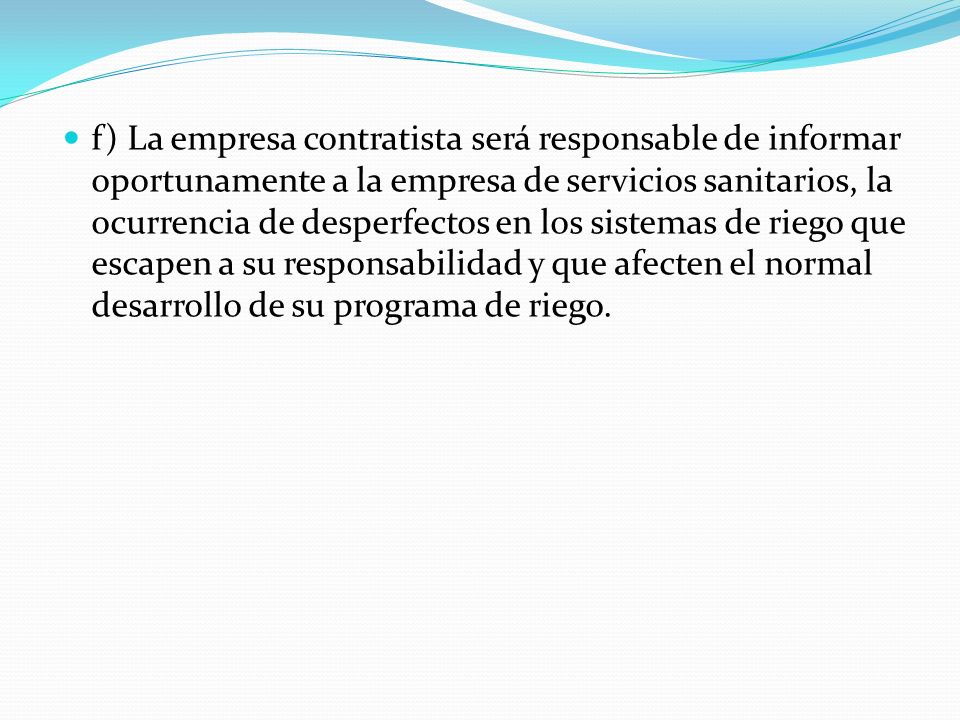 f) La empresa contratista será responsable de informar oportunamente a la empresa de servicios sanitarios, la ocurrencia de desperfectos en los sistemas de riego que escapen a su responsabilidad y que afecten el normal desarrollo de su programa de riego.