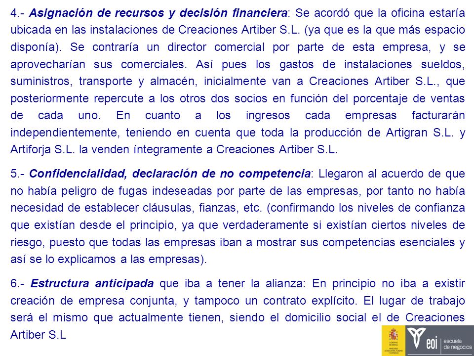 4.- Asignación de recursos y decisión financiera: Se acordó que la oficina estaría ubicada en las instalaciones de Creaciones Artiber S.L. (ya que es la que más espacio disponía). Se contraría un director comercial por parte de esta empresa, y se aprovecharían sus comerciales. Así pues los gastos de instalaciones sueldos, suministros, transporte y almacén, inicialmente van a Creaciones Artiber S.L., que posteriormente repercute a los otros dos socios en función del porcentaje de ventas de cada uno. En cuanto a los ingresos cada empresas facturarán independientemente, teniendo en cuenta que toda la producción de Artigran S.L. y Artiforja S.L. la venden íntegramente a Creaciones Artiber S.L.