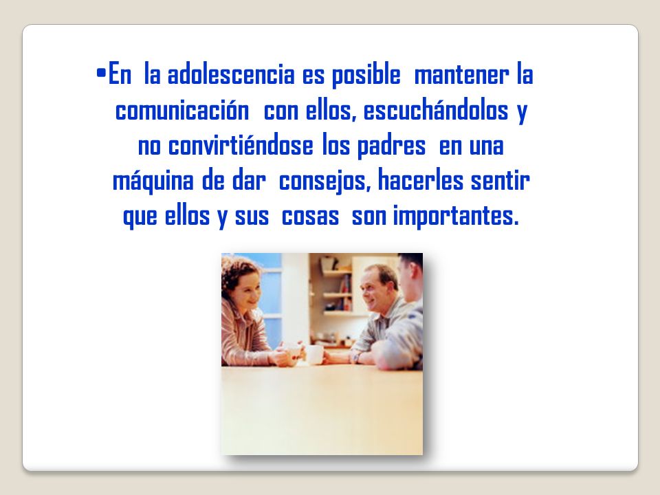 En la adolescencia es posible mantener la comunicación con ellos, escuchándolos y no convirtiéndose los padres en una máquina de dar consejos, hacerles sentir que ellos y sus cosas son importantes.